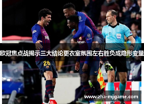 欧冠焦点战揭示三大结论更衣室氛围左右胜负成隐形变量