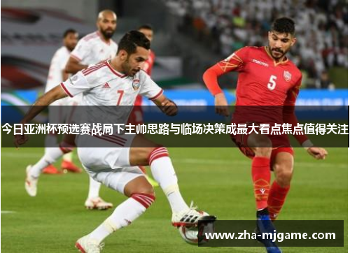 今日亚洲杯预选赛战局下主帅思路与临场决策成最大看点焦点值得关注