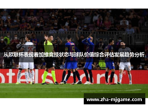 从欧联杯表现看加维竞技状态与球队价值综合评估发展趋势分析 从欧联杯表现看加维竞技状态与球队价值综合评估发展趋势分析