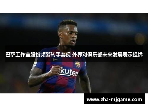 巴萨工作室股份频繁转手套现 外界对俱乐部未来发展表示担忧 巴萨工作室股份频繁转手套现 外界对俱乐部未来发展表示担忧